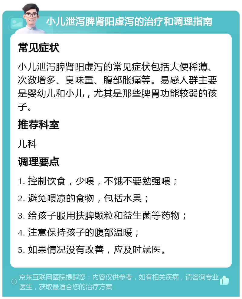 小儿泄泻脾肾阳虚泻的治疗和调理指南 常见症状 小儿泄泻脾肾阳虚泻的常见症状包括大便稀薄、次数增多、臭味重、腹部胀痛等。易感人群主要是婴幼儿和小儿，尤其是那些脾胃功能较弱的孩子。 推荐科室 儿科 调理要点 1. 控制饮食，少喂，不饿不要勉强喂； 2. 避免喂凉的食物，包括水果； 3. 给孩子服用扶脾颗粒和益生菌等药物； 4. 注意保持孩子的腹部温暖； 5. 如果情况没有改善，应及时就医。