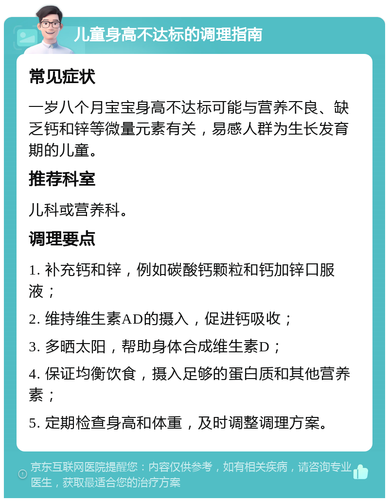 儿童身高不达标的调理指南 常见症状 一岁八个月宝宝身高不达标可能与营养不良、缺乏钙和锌等微量元素有关，易感人群为生长发育期的儿童。 推荐科室 儿科或营养科。 调理要点 1. 补充钙和锌，例如碳酸钙颗粒和钙加锌口服液； 2. 维持维生素AD的摄入，促进钙吸收； 3. 多晒太阳，帮助身体合成维生素D； 4. 保证均衡饮食，摄入足够的蛋白质和其他营养素； 5. 定期检查身高和体重，及时调整调理方案。