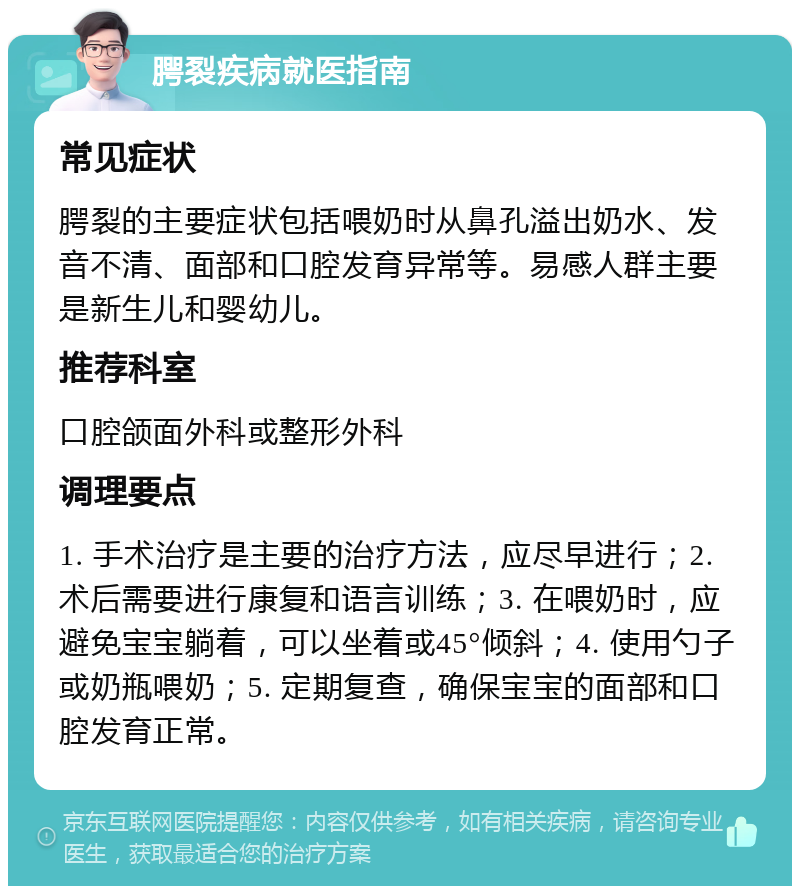 腭裂疾病就医指南 常见症状 腭裂的主要症状包括喂奶时从鼻孔溢出奶水、发音不清、面部和口腔发育异常等。易感人群主要是新生儿和婴幼儿。 推荐科室 口腔颌面外科或整形外科 调理要点 1. 手术治疗是主要的治疗方法，应尽早进行；2. 术后需要进行康复和语言训练；3. 在喂奶时，应避免宝宝躺着，可以坐着或45°倾斜；4. 使用勺子或奶瓶喂奶；5. 定期复查，确保宝宝的面部和口腔发育正常。