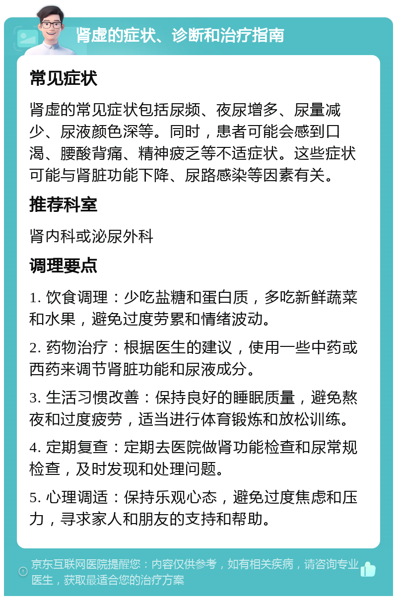 肾虚的症状、诊断和治疗指南 常见症状 肾虚的常见症状包括尿频、夜尿增多、尿量减少、尿液颜色深等。同时，患者可能会感到口渴、腰酸背痛、精神疲乏等不适症状。这些症状可能与肾脏功能下降、尿路感染等因素有关。 推荐科室 肾内科或泌尿外科 调理要点 1. 饮食调理：少吃盐糖和蛋白质，多吃新鲜蔬菜和水果，避免过度劳累和情绪波动。 2. 药物治疗：根据医生的建议，使用一些中药或西药来调节肾脏功能和尿液成分。 3. 生活习惯改善：保持良好的睡眠质量，避免熬夜和过度疲劳，适当进行体育锻炼和放松训练。 4. 定期复查：定期去医院做肾功能检查和尿常规检查，及时发现和处理问题。 5. 心理调适：保持乐观心态，避免过度焦虑和压力，寻求家人和朋友的支持和帮助。