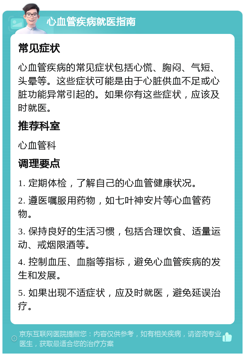 心血管疾病就医指南 常见症状 心血管疾病的常见症状包括心慌、胸闷、气短、头晕等。这些症状可能是由于心脏供血不足或心脏功能异常引起的。如果你有这些症状，应该及时就医。 推荐科室 心血管科 调理要点 1. 定期体检，了解自己的心血管健康状况。 2. 遵医嘱服用药物，如七叶神安片等心血管药物。 3. 保持良好的生活习惯，包括合理饮食、适量运动、戒烟限酒等。 4. 控制血压、血脂等指标，避免心血管疾病的发生和发展。 5. 如果出现不适症状，应及时就医，避免延误治疗。