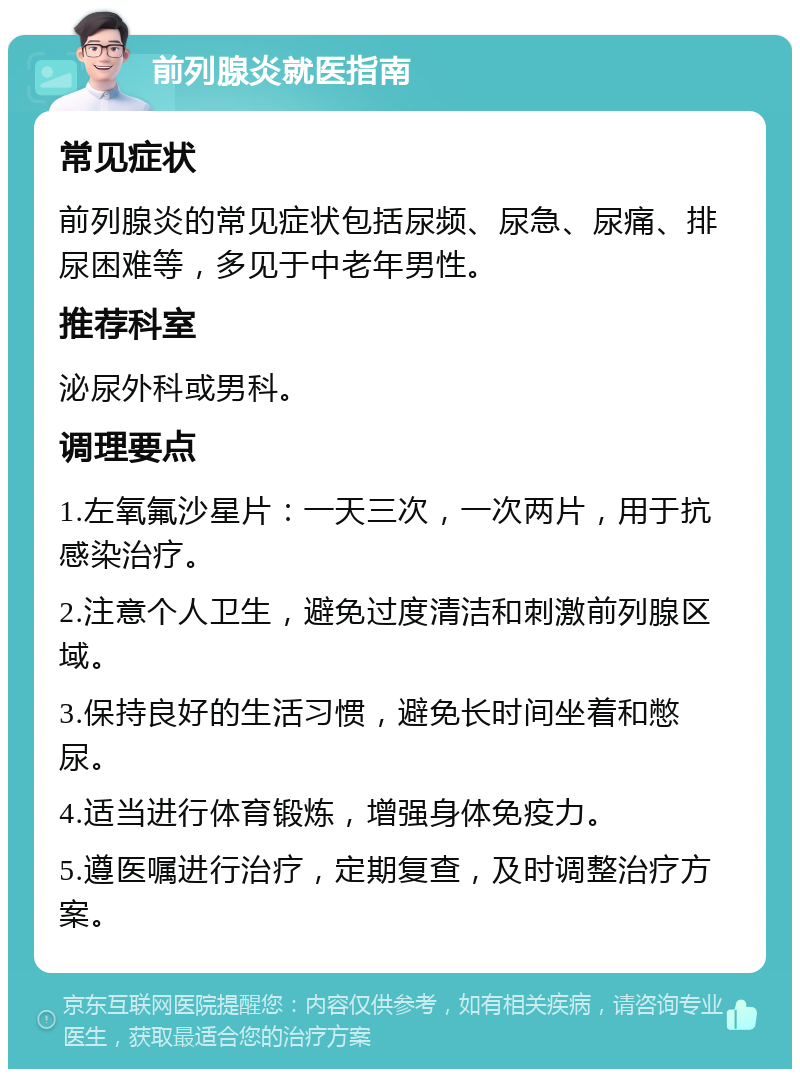 前列腺炎就医指南 常见症状 前列腺炎的常见症状包括尿频、尿急、尿痛、排尿困难等，多见于中老年男性。 推荐科室 泌尿外科或男科。 调理要点 1.左氧氟沙星片：一天三次，一次两片，用于抗感染治疗。 2.注意个人卫生，避免过度清洁和刺激前列腺区域。 3.保持良好的生活习惯，避免长时间坐着和憋尿。 4.适当进行体育锻炼，增强身体免疫力。 5.遵医嘱进行治疗，定期复查，及时调整治疗方案。