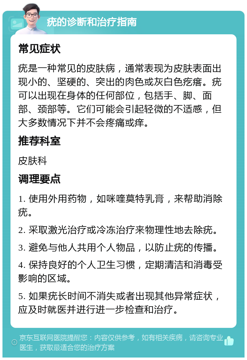 疣的诊断和治疗指南 常见症状 疣是一种常见的皮肤病，通常表现为皮肤表面出现小的、坚硬的、突出的肉色或灰白色疙瘩。疣可以出现在身体的任何部位，包括手、脚、面部、颈部等。它们可能会引起轻微的不适感，但大多数情况下并不会疼痛或痒。 推荐科室 皮肤科 调理要点 1. 使用外用药物，如咪喹莫特乳膏，来帮助消除疣。 2. 采取激光治疗或冷冻治疗来物理性地去除疣。 3. 避免与他人共用个人物品，以防止疣的传播。 4. 保持良好的个人卫生习惯，定期清洁和消毒受影响的区域。 5. 如果疣长时间不消失或者出现其他异常症状，应及时就医并进行进一步检查和治疗。