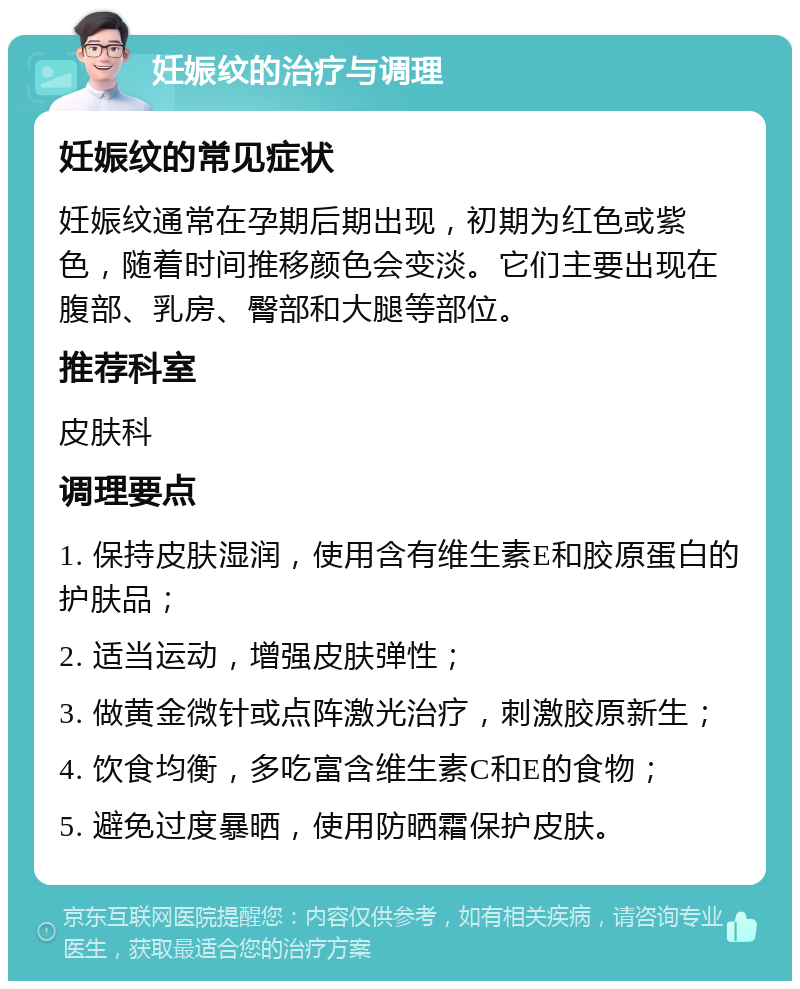 妊娠纹的治疗与调理 妊娠纹的常见症状 妊娠纹通常在孕期后期出现，初期为红色或紫色，随着时间推移颜色会变淡。它们主要出现在腹部、乳房、臀部和大腿等部位。 推荐科室 皮肤科 调理要点 1. 保持皮肤湿润，使用含有维生素E和胶原蛋白的护肤品； 2. 适当运动，增强皮肤弹性； 3. 做黄金微针或点阵激光治疗，刺激胶原新生； 4. 饮食均衡，多吃富含维生素C和E的食物； 5. 避免过度暴晒，使用防晒霜保护皮肤。