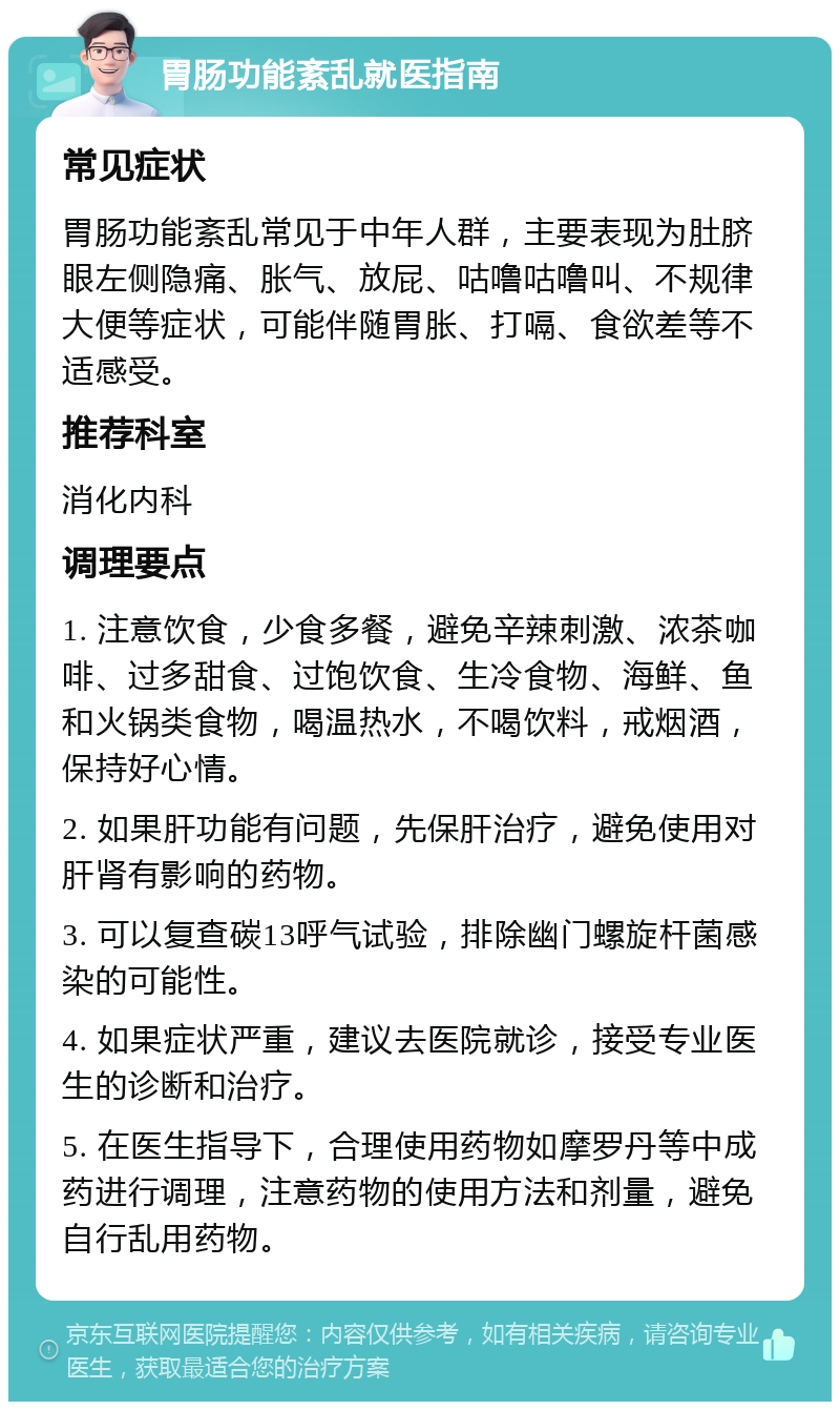 胃肠功能紊乱就医指南 常见症状 胃肠功能紊乱常见于中年人群，主要表现为肚脐眼左侧隐痛、胀气、放屁、咕噜咕噜叫、不规律大便等症状，可能伴随胃胀、打嗝、食欲差等不适感受。 推荐科室 消化内科 调理要点 1. 注意饮食，少食多餐，避免辛辣刺激、浓茶咖啡、过多甜食、过饱饮食、生冷食物、海鲜、鱼和火锅类食物，喝温热水，不喝饮料，戒烟酒，保持好心情。 2. 如果肝功能有问题，先保肝治疗，避免使用对肝肾有影响的药物。 3. 可以复查碳13呼气试验，排除幽门螺旋杆菌感染的可能性。 4. 如果症状严重，建议去医院就诊，接受专业医生的诊断和治疗。 5. 在医生指导下，合理使用药物如摩罗丹等中成药进行调理，注意药物的使用方法和剂量，避免自行乱用药物。