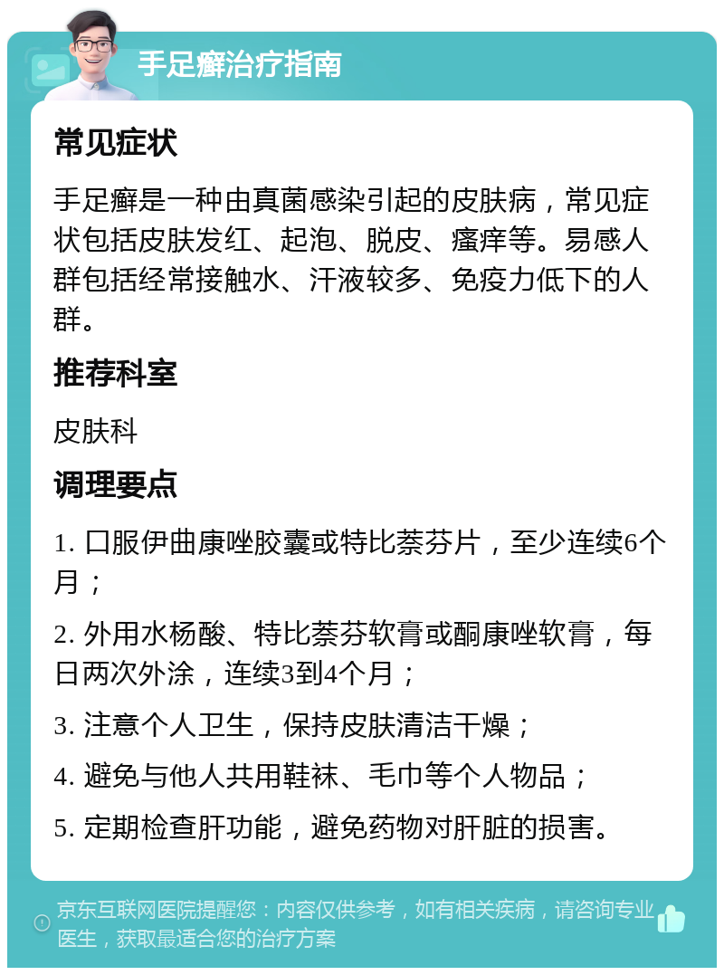 手足癣治疗指南 常见症状 手足癣是一种由真菌感染引起的皮肤病，常见症状包括皮肤发红、起泡、脱皮、瘙痒等。易感人群包括经常接触水、汗液较多、免疫力低下的人群。 推荐科室 皮肤科 调理要点 1. 口服伊曲康唑胶囊或特比萘芬片，至少连续6个月； 2. 外用水杨酸、特比萘芬软膏或酮康唑软膏，每日两次外涂，连续3到4个月； 3. 注意个人卫生，保持皮肤清洁干燥； 4. 避免与他人共用鞋袜、毛巾等个人物品； 5. 定期检查肝功能，避免药物对肝脏的损害。