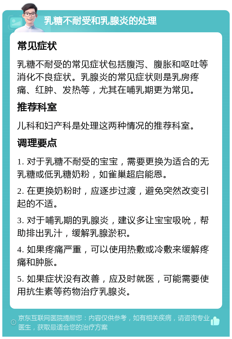 乳糖不耐受和乳腺炎的处理 常见症状 乳糖不耐受的常见症状包括腹泻、腹胀和呕吐等消化不良症状。乳腺炎的常见症状则是乳房疼痛、红肿、发热等，尤其在哺乳期更为常见。 推荐科室 儿科和妇产科是处理这两种情况的推荐科室。 调理要点 1. 对于乳糖不耐受的宝宝，需要更换为适合的无乳糖或低乳糖奶粉，如雀巢超启能恩。 2. 在更换奶粉时，应逐步过渡，避免突然改变引起的不适。 3. 对于哺乳期的乳腺炎，建议多让宝宝吸吮，帮助排出乳汁，缓解乳腺淤积。 4. 如果疼痛严重，可以使用热敷或冷敷来缓解疼痛和肿胀。 5. 如果症状没有改善，应及时就医，可能需要使用抗生素等药物治疗乳腺炎。