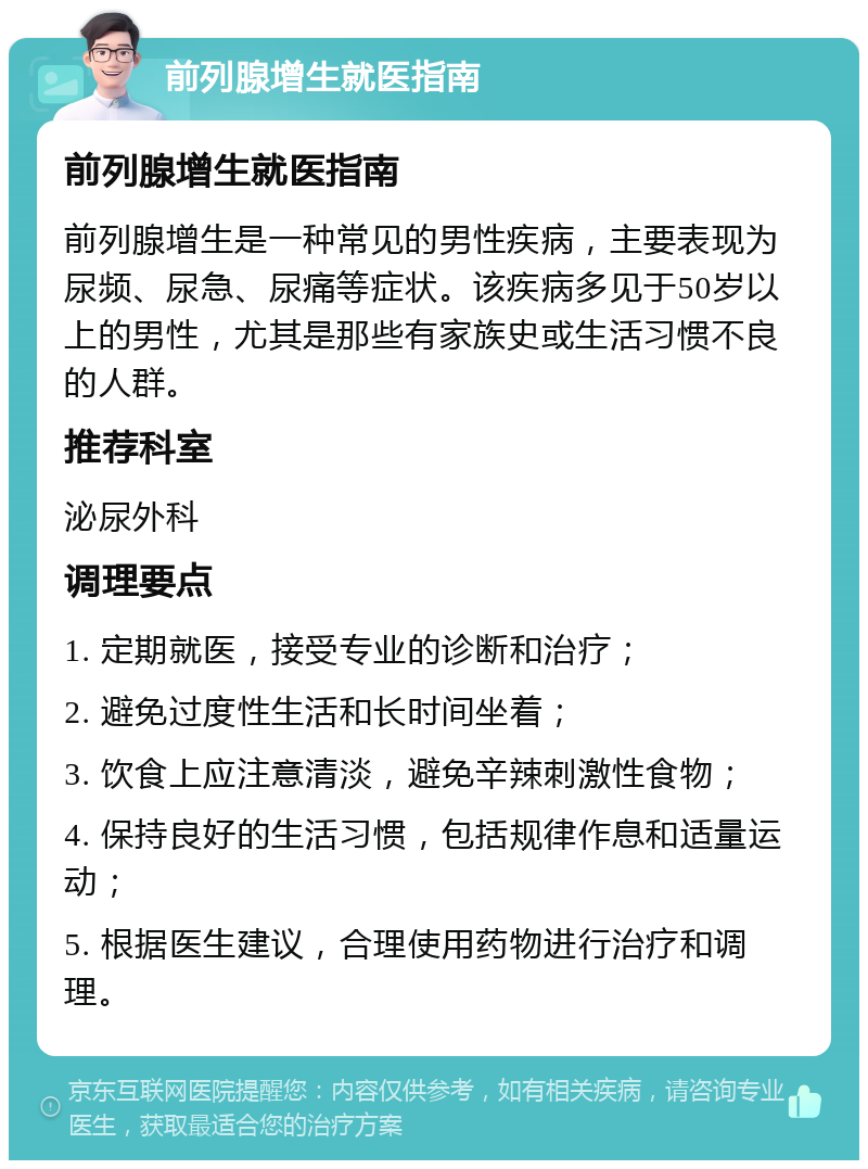 前列腺增生就医指南 前列腺增生就医指南 前列腺增生是一种常见的男性疾病，主要表现为尿频、尿急、尿痛等症状。该疾病多见于50岁以上的男性，尤其是那些有家族史或生活习惯不良的人群。 推荐科室 泌尿外科 调理要点 1. 定期就医，接受专业的诊断和治疗； 2. 避免过度性生活和长时间坐着； 3. 饮食上应注意清淡，避免辛辣刺激性食物； 4. 保持良好的生活习惯，包括规律作息和适量运动； 5. 根据医生建议，合理使用药物进行治疗和调理。