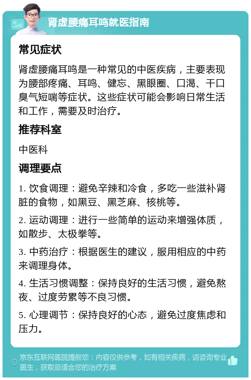 肾虚腰痛耳鸣就医指南 常见症状 肾虚腰痛耳鸣是一种常见的中医疾病，主要表现为腰部疼痛、耳鸣、健忘、黑眼圈、口渴、干口臭气短喘等症状。这些症状可能会影响日常生活和工作，需要及时治疗。 推荐科室 中医科 调理要点 1. 饮食调理：避免辛辣和冷食，多吃一些滋补肾脏的食物，如黑豆、黑芝麻、核桃等。 2. 运动调理：进行一些简单的运动来增强体质，如散步、太极拳等。 3. 中药治疗：根据医生的建议，服用相应的中药来调理身体。 4. 生活习惯调整：保持良好的生活习惯，避免熬夜、过度劳累等不良习惯。 5. 心理调节：保持良好的心态，避免过度焦虑和压力。