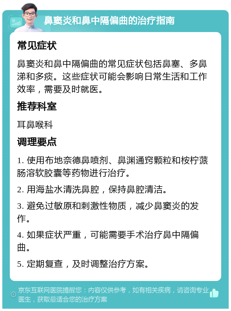 鼻窦炎和鼻中隔偏曲的治疗指南 常见症状 鼻窦炎和鼻中隔偏曲的常见症状包括鼻塞、多鼻涕和多痰。这些症状可能会影响日常生活和工作效率，需要及时就医。 推荐科室 耳鼻喉科 调理要点 1. 使用布地奈德鼻喷剂、鼻渊通窍颗粒和桉柠蒎肠溶软胶囊等药物进行治疗。 2. 用海盐水清洗鼻腔，保持鼻腔清洁。 3. 避免过敏原和刺激性物质，减少鼻窦炎的发作。 4. 如果症状严重，可能需要手术治疗鼻中隔偏曲。 5. 定期复查，及时调整治疗方案。