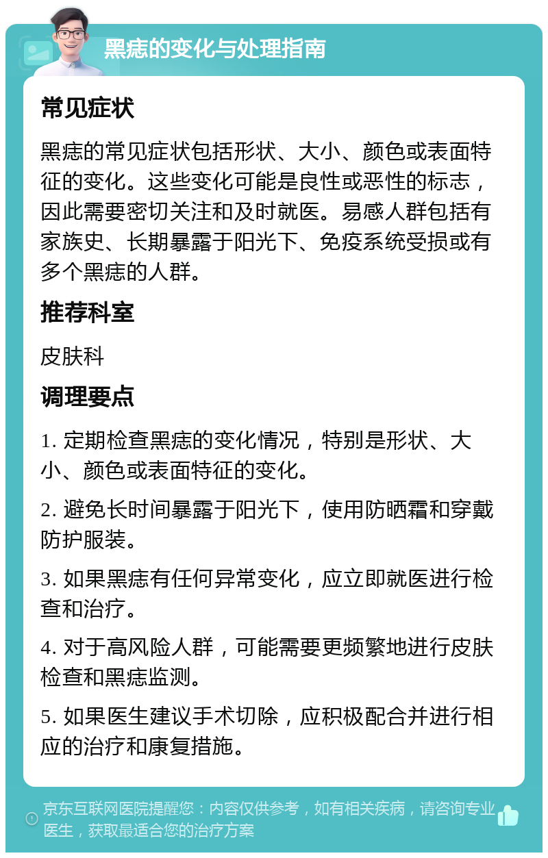 黑痣的变化与处理指南 常见症状 黑痣的常见症状包括形状、大小、颜色或表面特征的变化。这些变化可能是良性或恶性的标志，因此需要密切关注和及时就医。易感人群包括有家族史、长期暴露于阳光下、免疫系统受损或有多个黑痣的人群。 推荐科室 皮肤科 调理要点 1. 定期检查黑痣的变化情况，特别是形状、大小、颜色或表面特征的变化。 2. 避免长时间暴露于阳光下，使用防晒霜和穿戴防护服装。 3. 如果黑痣有任何异常变化，应立即就医进行检查和治疗。 4. 对于高风险人群，可能需要更频繁地进行皮肤检查和黑痣监测。 5. 如果医生建议手术切除，应积极配合并进行相应的治疗和康复措施。