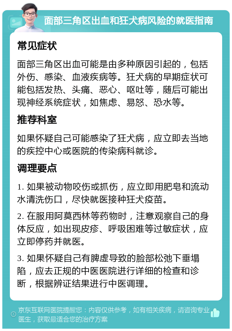 面部三角区出血和狂犬病风险的就医指南 常见症状 面部三角区出血可能是由多种原因引起的，包括外伤、感染、血液疾病等。狂犬病的早期症状可能包括发热、头痛、恶心、呕吐等，随后可能出现神经系统症状，如焦虑、易怒、恐水等。 推荐科室 如果怀疑自己可能感染了狂犬病，应立即去当地的疾控中心或医院的传染病科就诊。 调理要点 1. 如果被动物咬伤或抓伤，应立即用肥皂和流动水清洗伤口，尽快就医接种狂犬疫苗。 2. 在服用阿莫西林等药物时，注意观察自己的身体反应，如出现皮疹、呼吸困难等过敏症状，应立即停药并就医。 3. 如果怀疑自己有脾虚导致的脸部松弛下垂塌陷，应去正规的中医医院进行详细的检查和诊断，根据辨证结果进行中医调理。