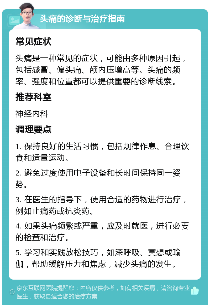 头痛的诊断与治疗指南 常见症状 头痛是一种常见的症状，可能由多种原因引起，包括感冒、偏头痛、颅内压增高等。头痛的频率、强度和位置都可以提供重要的诊断线索。 推荐科室 神经内科 调理要点 1. 保持良好的生活习惯，包括规律作息、合理饮食和适量运动。 2. 避免过度使用电子设备和长时间保持同一姿势。 3. 在医生的指导下，使用合适的药物进行治疗，例如止痛药或抗炎药。 4. 如果头痛频繁或严重，应及时就医，进行必要的检查和治疗。 5. 学习和实践放松技巧，如深呼吸、冥想或瑜伽，帮助缓解压力和焦虑，减少头痛的发生。