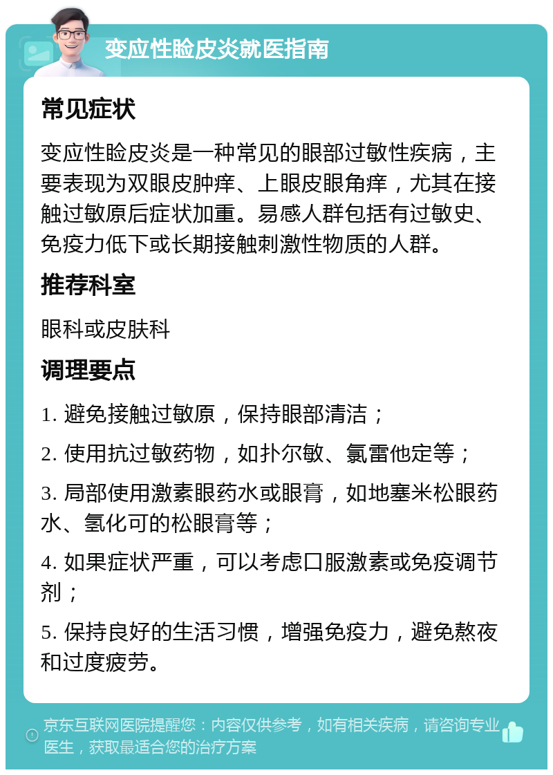 变应性睑皮炎就医指南 常见症状 变应性睑皮炎是一种常见的眼部过敏性疾病，主要表现为双眼皮肿痒、上眼皮眼角痒，尤其在接触过敏原后症状加重。易感人群包括有过敏史、免疫力低下或长期接触刺激性物质的人群。 推荐科室 眼科或皮肤科 调理要点 1. 避免接触过敏原，保持眼部清洁； 2. 使用抗过敏药物，如扑尔敏、氯雷他定等； 3. 局部使用激素眼药水或眼膏，如地塞米松眼药水、氢化可的松眼膏等； 4. 如果症状严重，可以考虑口服激素或免疫调节剂； 5. 保持良好的生活习惯，增强免疫力，避免熬夜和过度疲劳。