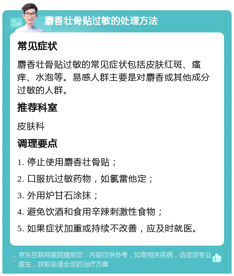 麝香壮骨贴过敏的处理方法 常见症状 麝香壮骨贴过敏的常见症状包括皮肤红斑、瘙痒、水泡等。易感人群主要是对麝香或其他成分过敏的人群。 推荐科室 皮肤科 调理要点 1. 停止使用麝香壮骨贴； 2. 口服抗过敏药物，如氯雷他定； 3. 外用炉甘石涂抹； 4. 避免饮酒和食用辛辣刺激性食物； 5. 如果症状加重或持续不改善，应及时就医。