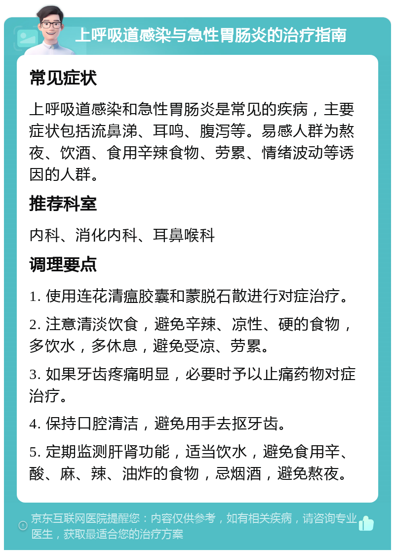 上呼吸道感染与急性胃肠炎的治疗指南 常见症状 上呼吸道感染和急性胃肠炎是常见的疾病，主要症状包括流鼻涕、耳鸣、腹泻等。易感人群为熬夜、饮酒、食用辛辣食物、劳累、情绪波动等诱因的人群。 推荐科室 内科、消化内科、耳鼻喉科 调理要点 1. 使用连花清瘟胶囊和蒙脱石散进行对症治疗。 2. 注意清淡饮食，避免辛辣、凉性、硬的食物，多饮水，多休息，避免受凉、劳累。 3. 如果牙齿疼痛明显，必要时予以止痛药物对症治疗。 4. 保持口腔清洁，避免用手去抠牙齿。 5. 定期监测肝肾功能，适当饮水，避免食用辛、酸、麻、辣、油炸的食物，忌烟酒，避免熬夜。