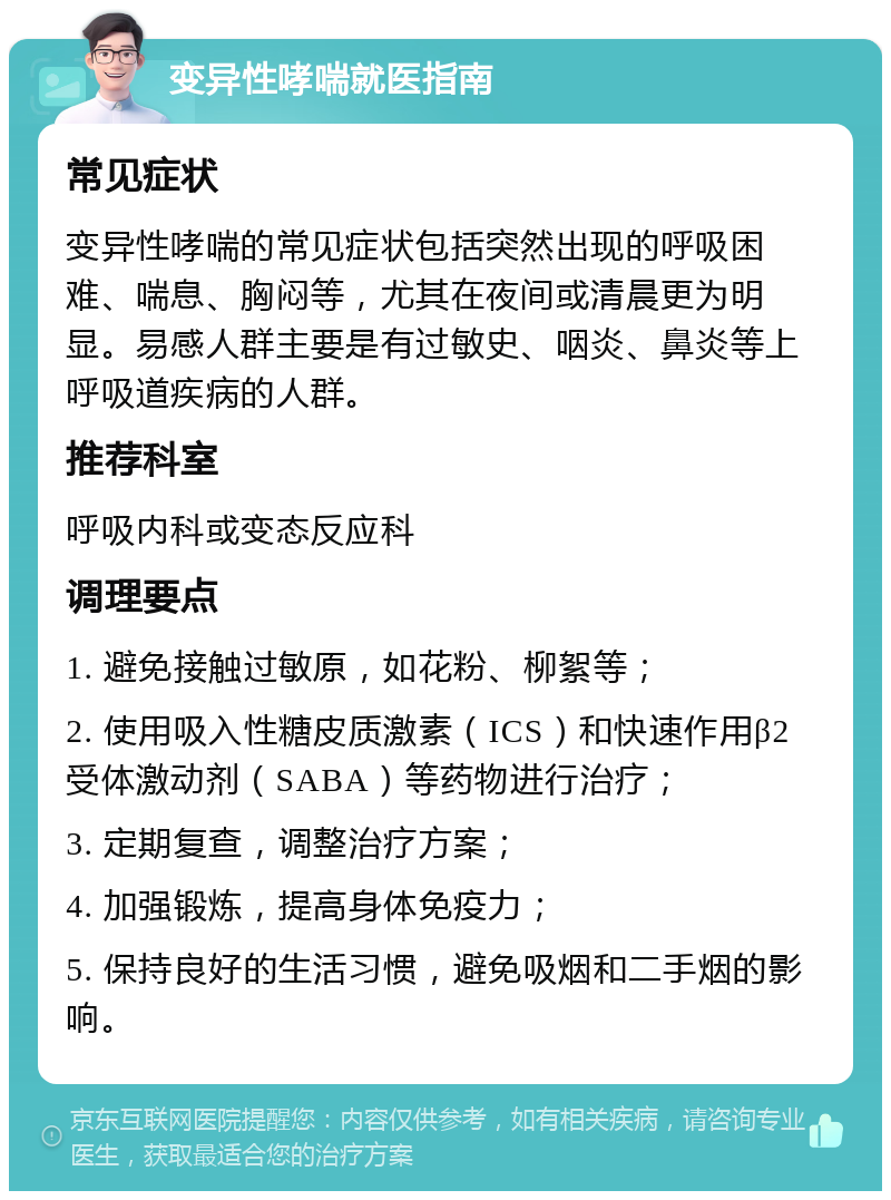 变异性哮喘就医指南 常见症状 变异性哮喘的常见症状包括突然出现的呼吸困难、喘息、胸闷等，尤其在夜间或清晨更为明显。易感人群主要是有过敏史、咽炎、鼻炎等上呼吸道疾病的人群。 推荐科室 呼吸内科或变态反应科 调理要点 1. 避免接触过敏原，如花粉、柳絮等； 2. 使用吸入性糖皮质激素（ICS）和快速作用β2受体激动剂（SABA）等药物进行治疗； 3. 定期复查，调整治疗方案； 4. 加强锻炼，提高身体免疫力； 5. 保持良好的生活习惯，避免吸烟和二手烟的影响。