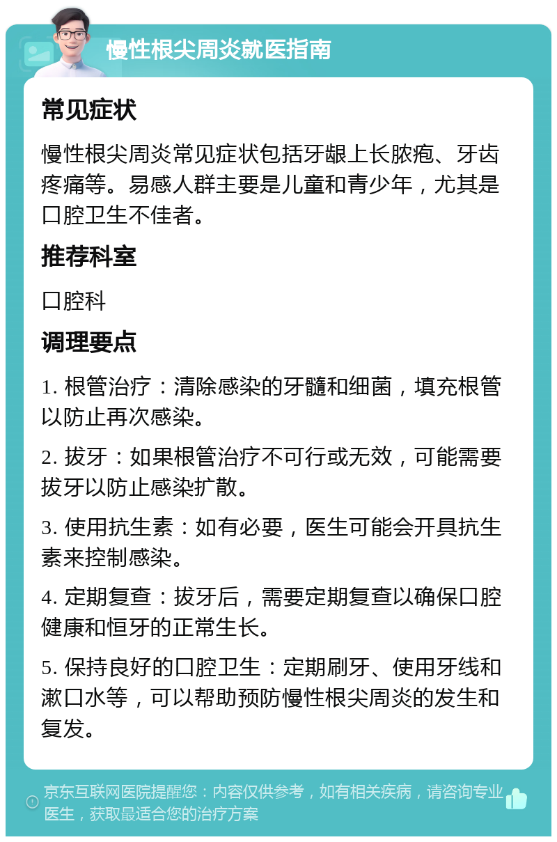 慢性根尖周炎就医指南 常见症状 慢性根尖周炎常见症状包括牙龈上长脓疱、牙齿疼痛等。易感人群主要是儿童和青少年，尤其是口腔卫生不佳者。 推荐科室 口腔科 调理要点 1. 根管治疗：清除感染的牙髓和细菌，填充根管以防止再次感染。 2. 拔牙：如果根管治疗不可行或无效，可能需要拔牙以防止感染扩散。 3. 使用抗生素：如有必要，医生可能会开具抗生素来控制感染。 4. 定期复查：拔牙后，需要定期复查以确保口腔健康和恒牙的正常生长。 5. 保持良好的口腔卫生：定期刷牙、使用牙线和漱口水等，可以帮助预防慢性根尖周炎的发生和复发。