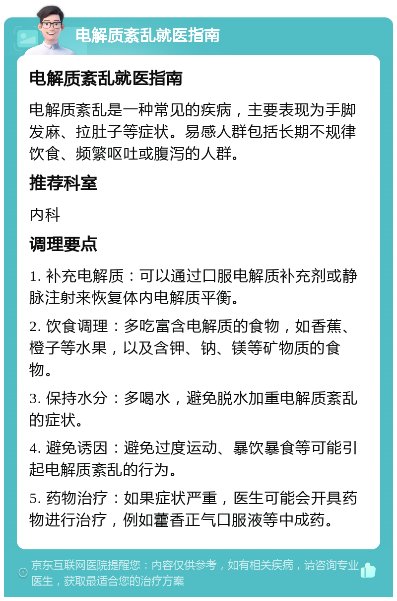 电解质紊乱就医指南 电解质紊乱就医指南 电解质紊乱是一种常见的疾病，主要表现为手脚发麻、拉肚子等症状。易感人群包括长期不规律饮食、频繁呕吐或腹泻的人群。 推荐科室 内科 调理要点 1. 补充电解质：可以通过口服电解质补充剂或静脉注射来恢复体内电解质平衡。 2. 饮食调理：多吃富含电解质的食物，如香蕉、橙子等水果，以及含钾、钠、镁等矿物质的食物。 3. 保持水分：多喝水，避免脱水加重电解质紊乱的症状。 4. 避免诱因：避免过度运动、暴饮暴食等可能引起电解质紊乱的行为。 5. 药物治疗：如果症状严重，医生可能会开具药物进行治疗，例如藿香正气口服液等中成药。