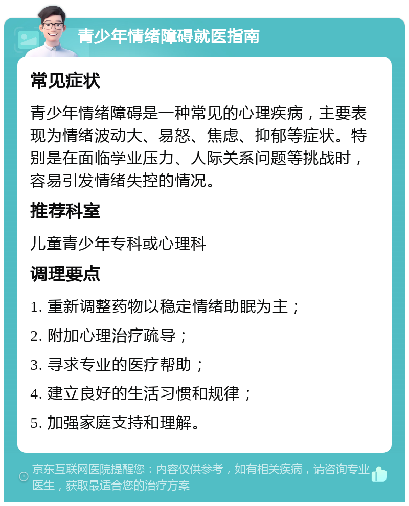 青少年情绪障碍就医指南 常见症状 青少年情绪障碍是一种常见的心理疾病，主要表现为情绪波动大、易怒、焦虑、抑郁等症状。特别是在面临学业压力、人际关系问题等挑战时，容易引发情绪失控的情况。 推荐科室 儿童青少年专科或心理科 调理要点 1. 重新调整药物以稳定情绪助眠为主； 2. 附加心理治疗疏导； 3. 寻求专业的医疗帮助； 4. 建立良好的生活习惯和规律； 5. 加强家庭支持和理解。