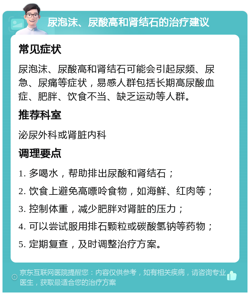 尿泡沫、尿酸高和肾结石的治疗建议 常见症状 尿泡沫、尿酸高和肾结石可能会引起尿频、尿急、尿痛等症状，易感人群包括长期高尿酸血症、肥胖、饮食不当、缺乏运动等人群。 推荐科室 泌尿外科或肾脏内科 调理要点 1. 多喝水，帮助排出尿酸和肾结石； 2. 饮食上避免高嘌呤食物，如海鲜、红肉等； 3. 控制体重，减少肥胖对肾脏的压力； 4. 可以尝试服用排石颗粒或碳酸氢钠等药物； 5. 定期复查，及时调整治疗方案。