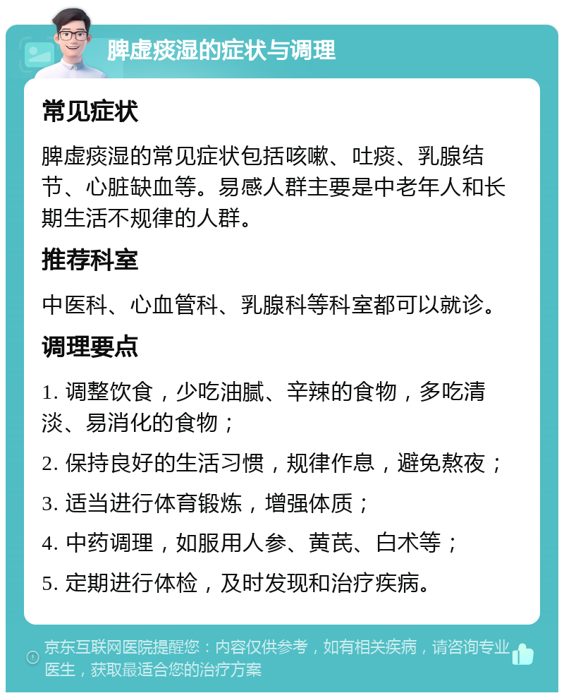 脾虚痰湿的症状与调理 常见症状 脾虚痰湿的常见症状包括咳嗽、吐痰、乳腺结节、心脏缺血等。易感人群主要是中老年人和长期生活不规律的人群。 推荐科室 中医科、心血管科、乳腺科等科室都可以就诊。 调理要点 1. 调整饮食，少吃油腻、辛辣的食物，多吃清淡、易消化的食物； 2. 保持良好的生活习惯，规律作息，避免熬夜； 3. 适当进行体育锻炼，增强体质； 4. 中药调理，如服用人参、黄芪、白术等； 5. 定期进行体检，及时发现和治疗疾病。