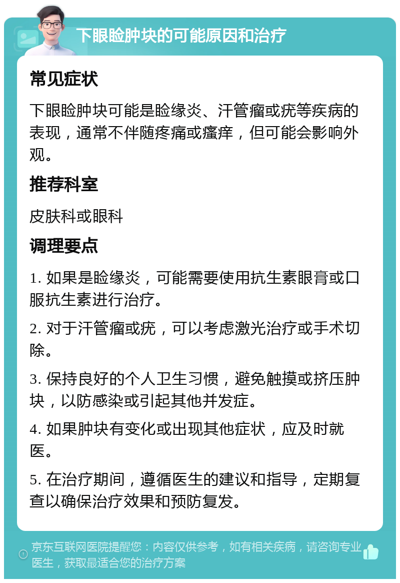 下眼睑肿块的可能原因和治疗 常见症状 下眼睑肿块可能是睑缘炎、汗管瘤或疣等疾病的表现，通常不伴随疼痛或瘙痒，但可能会影响外观。 推荐科室 皮肤科或眼科 调理要点 1. 如果是睑缘炎，可能需要使用抗生素眼膏或口服抗生素进行治疗。 2. 对于汗管瘤或疣，可以考虑激光治疗或手术切除。 3. 保持良好的个人卫生习惯，避免触摸或挤压肿块，以防感染或引起其他并发症。 4. 如果肿块有变化或出现其他症状，应及时就医。 5. 在治疗期间，遵循医生的建议和指导，定期复查以确保治疗效果和预防复发。