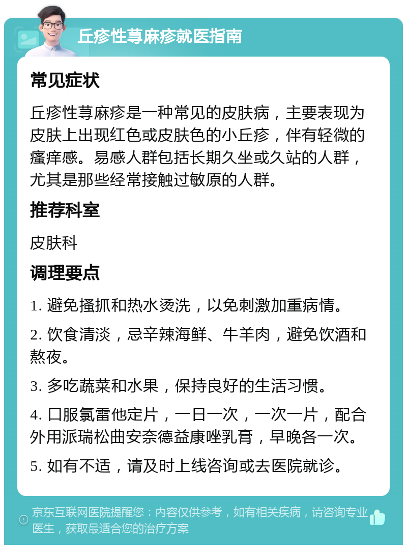 丘疹性荨麻疹就医指南 常见症状 丘疹性荨麻疹是一种常见的皮肤病，主要表现为皮肤上出现红色或皮肤色的小丘疹，伴有轻微的瘙痒感。易感人群包括长期久坐或久站的人群，尤其是那些经常接触过敏原的人群。 推荐科室 皮肤科 调理要点 1. 避免搔抓和热水烫洗，以免刺激加重病情。 2. 饮食清淡，忌辛辣海鲜、牛羊肉，避免饮酒和熬夜。 3. 多吃蔬菜和水果，保持良好的生活习惯。 4. 口服氯雷他定片，一日一次，一次一片，配合外用派瑞松曲安奈德益康唑乳膏，早晚各一次。 5. 如有不适，请及时上线咨询或去医院就诊。