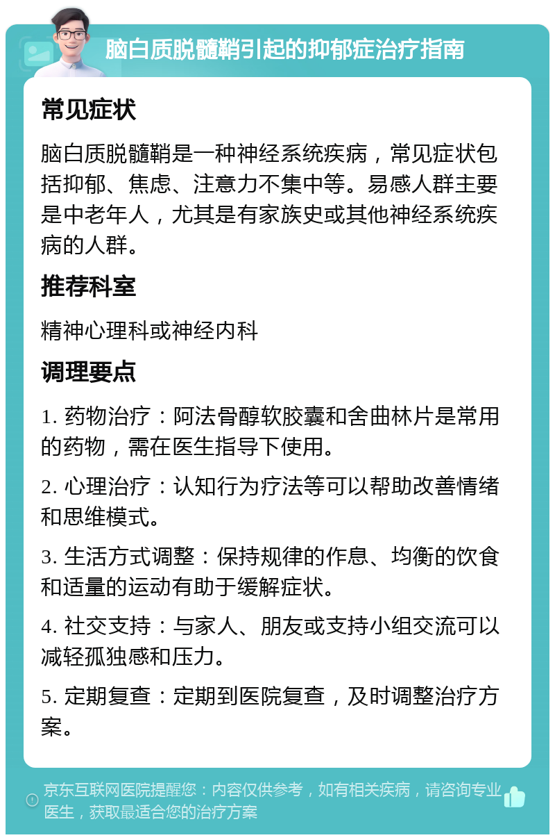 脑白质脱髓鞘引起的抑郁症治疗指南 常见症状 脑白质脱髓鞘是一种神经系统疾病，常见症状包括抑郁、焦虑、注意力不集中等。易感人群主要是中老年人，尤其是有家族史或其他神经系统疾病的人群。 推荐科室 精神心理科或神经内科 调理要点 1. 药物治疗：阿法骨醇软胶囊和舍曲林片是常用的药物，需在医生指导下使用。 2. 心理治疗：认知行为疗法等可以帮助改善情绪和思维模式。 3. 生活方式调整：保持规律的作息、均衡的饮食和适量的运动有助于缓解症状。 4. 社交支持：与家人、朋友或支持小组交流可以减轻孤独感和压力。 5. 定期复查：定期到医院复查，及时调整治疗方案。