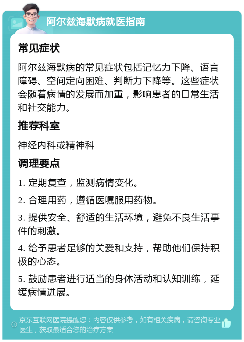 阿尔兹海默病就医指南 常见症状 阿尔兹海默病的常见症状包括记忆力下降、语言障碍、空间定向困难、判断力下降等。这些症状会随着病情的发展而加重，影响患者的日常生活和社交能力。 推荐科室 神经内科或精神科 调理要点 1. 定期复查，监测病情变化。 2. 合理用药，遵循医嘱服用药物。 3. 提供安全、舒适的生活环境，避免不良生活事件的刺激。 4. 给予患者足够的关爱和支持，帮助他们保持积极的心态。 5. 鼓励患者进行适当的身体活动和认知训练，延缓病情进展。