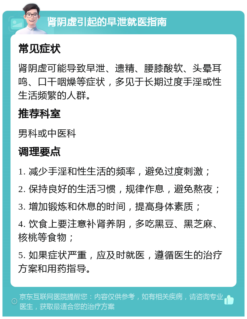 肾阴虚引起的早泄就医指南 常见症状 肾阴虚可能导致早泄、遗精、腰膝酸软、头晕耳鸣、口干咽燥等症状，多见于长期过度手淫或性生活频繁的人群。 推荐科室 男科或中医科 调理要点 1. 减少手淫和性生活的频率，避免过度刺激； 2. 保持良好的生活习惯，规律作息，避免熬夜； 3. 增加锻炼和休息的时间，提高身体素质； 4. 饮食上要注意补肾养阴，多吃黑豆、黑芝麻、核桃等食物； 5. 如果症状严重，应及时就医，遵循医生的治疗方案和用药指导。