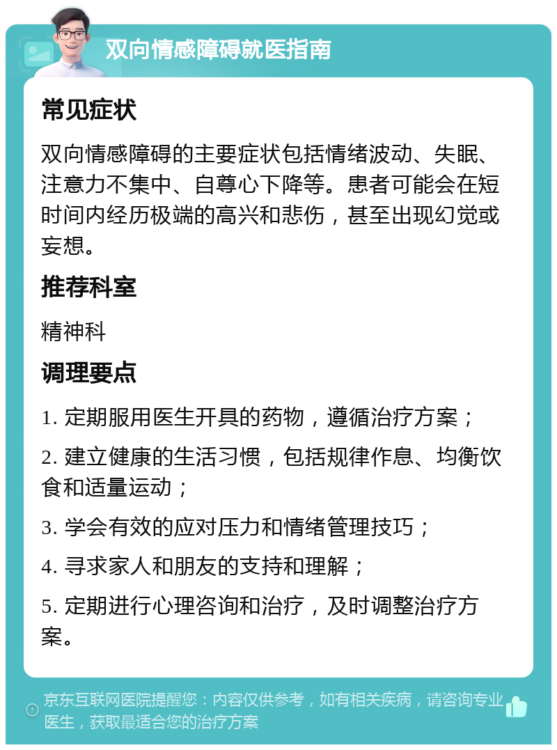 双向情感障碍就医指南 常见症状 双向情感障碍的主要症状包括情绪波动、失眠、注意力不集中、自尊心下降等。患者可能会在短时间内经历极端的高兴和悲伤，甚至出现幻觉或妄想。 推荐科室 精神科 调理要点 1. 定期服用医生开具的药物，遵循治疗方案； 2. 建立健康的生活习惯，包括规律作息、均衡饮食和适量运动； 3. 学会有效的应对压力和情绪管理技巧； 4. 寻求家人和朋友的支持和理解； 5. 定期进行心理咨询和治疗，及时调整治疗方案。