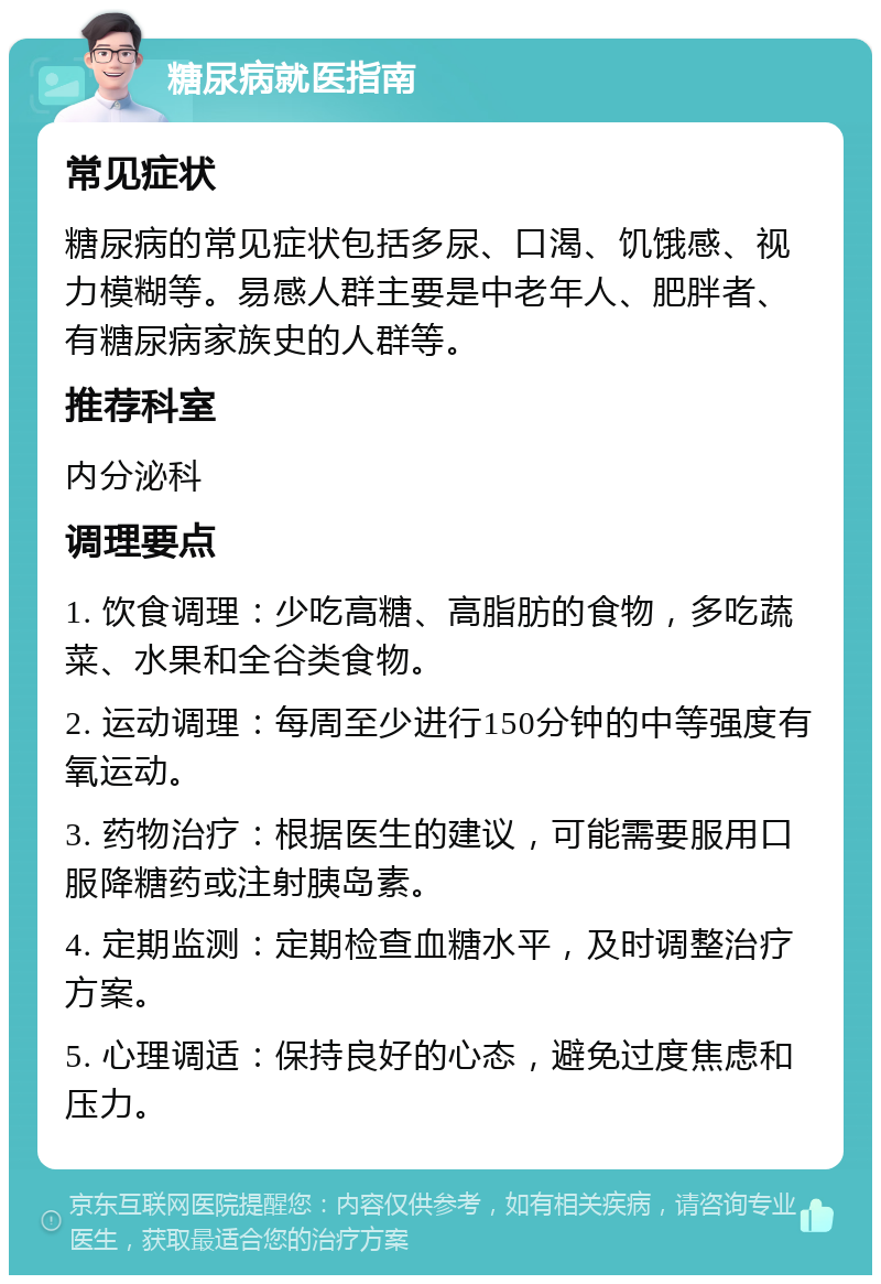 糖尿病就医指南 常见症状 糖尿病的常见症状包括多尿、口渴、饥饿感、视力模糊等。易感人群主要是中老年人、肥胖者、有糖尿病家族史的人群等。 推荐科室 内分泌科 调理要点 1. 饮食调理：少吃高糖、高脂肪的食物，多吃蔬菜、水果和全谷类食物。 2. 运动调理：每周至少进行150分钟的中等强度有氧运动。 3. 药物治疗：根据医生的建议，可能需要服用口服降糖药或注射胰岛素。 4. 定期监测：定期检查血糖水平，及时调整治疗方案。 5. 心理调适：保持良好的心态，避免过度焦虑和压力。