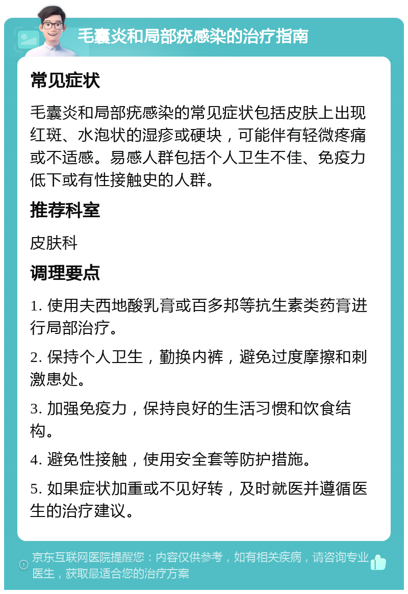 毛囊炎和局部疣感染的治疗指南 常见症状 毛囊炎和局部疣感染的常见症状包括皮肤上出现红斑、水泡状的湿疹或硬块，可能伴有轻微疼痛或不适感。易感人群包括个人卫生不佳、免疫力低下或有性接触史的人群。 推荐科室 皮肤科 调理要点 1. 使用夫西地酸乳膏或百多邦等抗生素类药膏进行局部治疗。 2. 保持个人卫生，勤换内裤，避免过度摩擦和刺激患处。 3. 加强免疫力，保持良好的生活习惯和饮食结构。 4. 避免性接触，使用安全套等防护措施。 5. 如果症状加重或不见好转，及时就医并遵循医生的治疗建议。