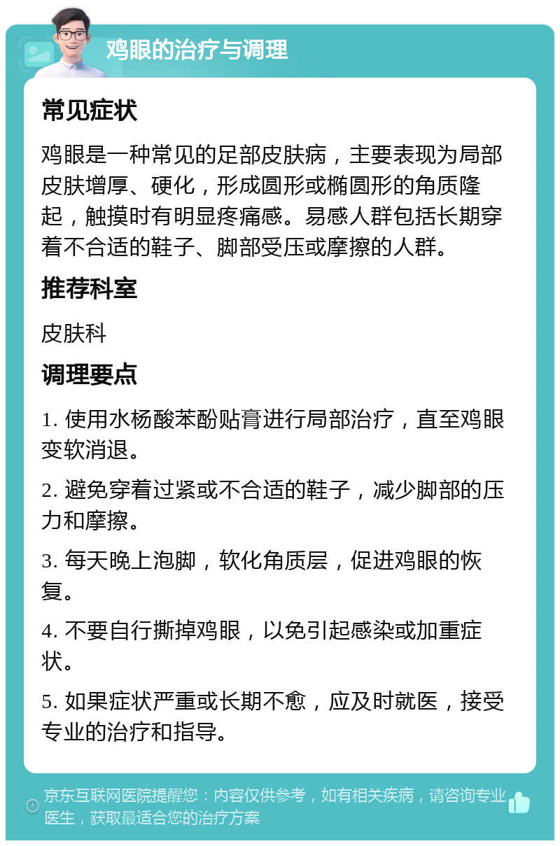 鸡眼的治疗与调理 常见症状 鸡眼是一种常见的足部皮肤病，主要表现为局部皮肤增厚、硬化，形成圆形或椭圆形的角质隆起，触摸时有明显疼痛感。易感人群包括长期穿着不合适的鞋子、脚部受压或摩擦的人群。 推荐科室 皮肤科 调理要点 1. 使用水杨酸苯酚贴膏进行局部治疗，直至鸡眼变软消退。 2. 避免穿着过紧或不合适的鞋子，减少脚部的压力和摩擦。 3. 每天晚上泡脚，软化角质层，促进鸡眼的恢复。 4. 不要自行撕掉鸡眼，以免引起感染或加重症状。 5. 如果症状严重或长期不愈，应及时就医，接受专业的治疗和指导。