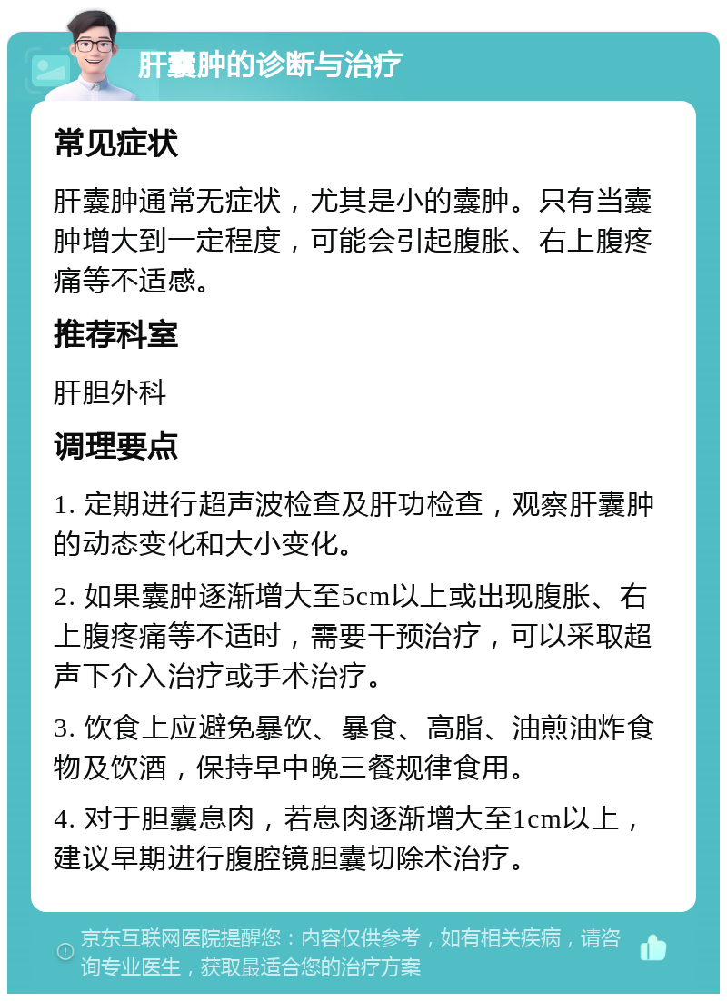 肝囊肿的诊断与治疗 常见症状 肝囊肿通常无症状，尤其是小的囊肿。只有当囊肿增大到一定程度，可能会引起腹胀、右上腹疼痛等不适感。 推荐科室 肝胆外科 调理要点 1. 定期进行超声波检查及肝功检查，观察肝囊肿的动态变化和大小变化。 2. 如果囊肿逐渐增大至5cm以上或出现腹胀、右上腹疼痛等不适时，需要干预治疗，可以采取超声下介入治疗或手术治疗。 3. 饮食上应避免暴饮、暴食、高脂、油煎油炸食物及饮酒，保持早中晚三餐规律食用。 4. 对于胆囊息肉，若息肉逐渐增大至1cm以上，建议早期进行腹腔镜胆囊切除术治疗。