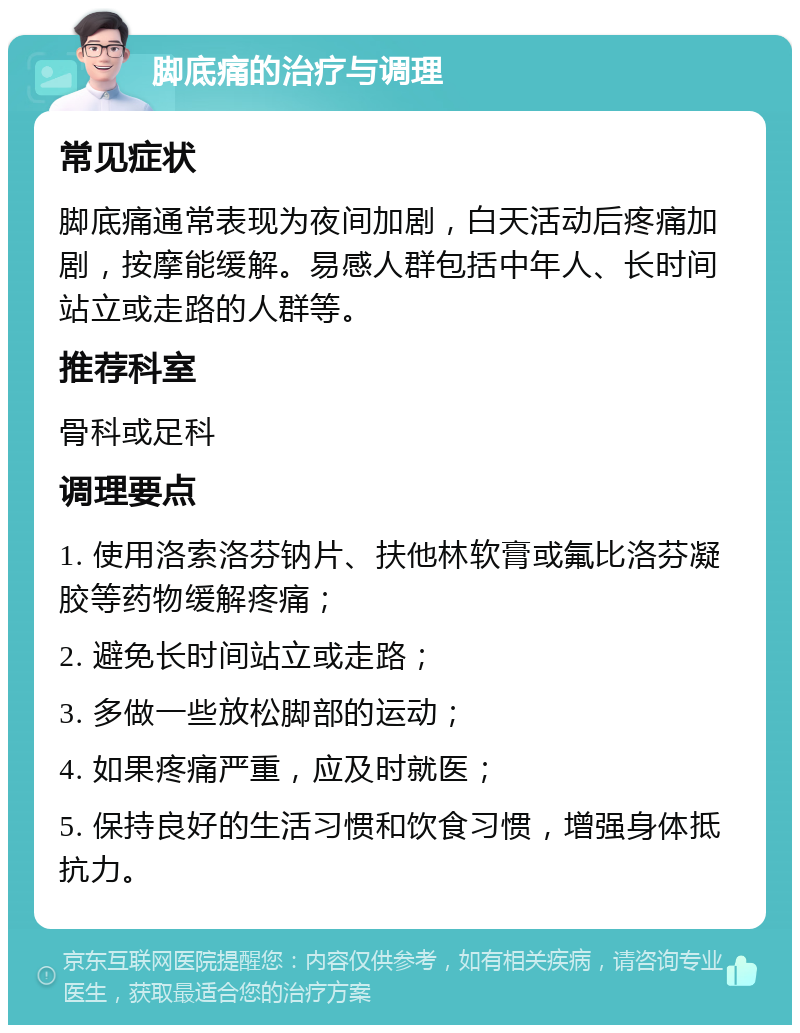 脚底痛的治疗与调理 常见症状 脚底痛通常表现为夜间加剧，白天活动后疼痛加剧，按摩能缓解。易感人群包括中年人、长时间站立或走路的人群等。 推荐科室 骨科或足科 调理要点 1. 使用洛索洛芬钠片、扶他林软膏或氟比洛芬凝胶等药物缓解疼痛； 2. 避免长时间站立或走路； 3. 多做一些放松脚部的运动； 4. 如果疼痛严重，应及时就医； 5. 保持良好的生活习惯和饮食习惯，增强身体抵抗力。