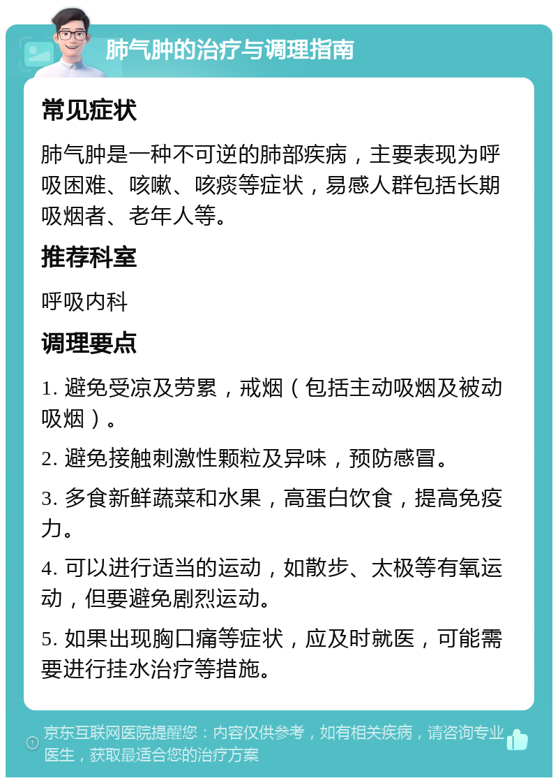 肺气肿的治疗与调理指南 常见症状 肺气肿是一种不可逆的肺部疾病，主要表现为呼吸困难、咳嗽、咳痰等症状，易感人群包括长期吸烟者、老年人等。 推荐科室 呼吸内科 调理要点 1. 避免受凉及劳累，戒烟（包括主动吸烟及被动吸烟）。 2. 避免接触刺激性颗粒及异味，预防感冒。 3. 多食新鲜蔬菜和水果，高蛋白饮食，提高免疫力。 4. 可以进行适当的运动，如散步、太极等有氧运动，但要避免剧烈运动。 5. 如果出现胸口痛等症状，应及时就医，可能需要进行挂水治疗等措施。