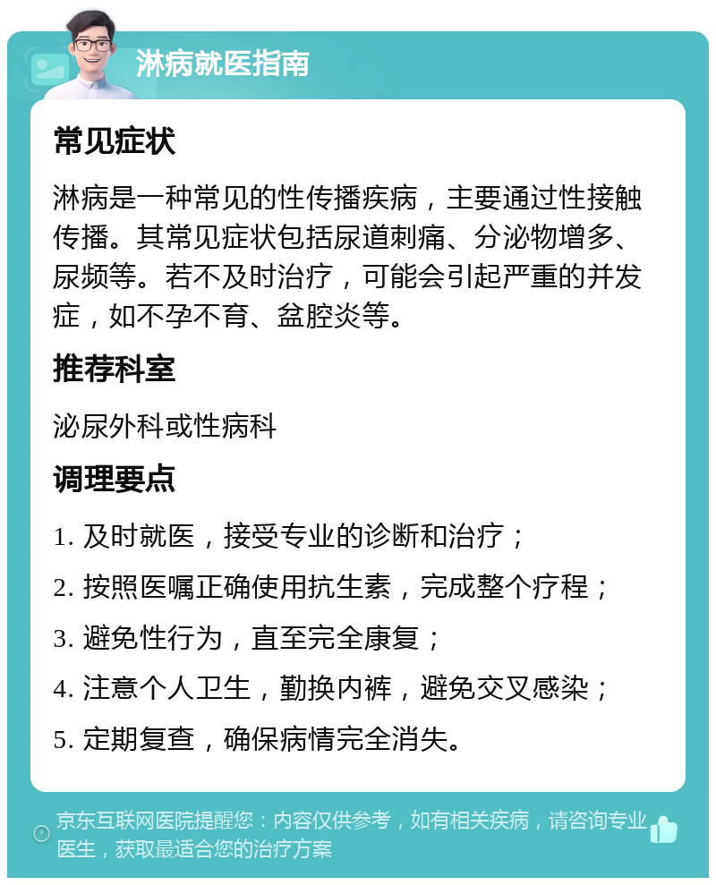 淋病就医指南 常见症状 淋病是一种常见的性传播疾病，主要通过性接触传播。其常见症状包括尿道刺痛、分泌物增多、尿频等。若不及时治疗，可能会引起严重的并发症，如不孕不育、盆腔炎等。 推荐科室 泌尿外科或性病科 调理要点 1. 及时就医，接受专业的诊断和治疗； 2. 按照医嘱正确使用抗生素，完成整个疗程； 3. 避免性行为，直至完全康复； 4. 注意个人卫生，勤换内裤，避免交叉感染； 5. 定期复查，确保病情完全消失。