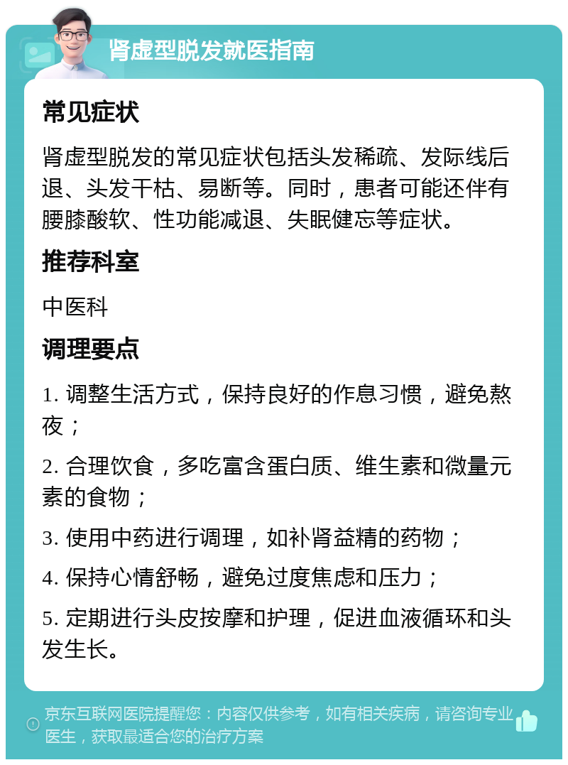 肾虚型脱发就医指南 常见症状 肾虚型脱发的常见症状包括头发稀疏、发际线后退、头发干枯、易断等。同时，患者可能还伴有腰膝酸软、性功能减退、失眠健忘等症状。 推荐科室 中医科 调理要点 1. 调整生活方式，保持良好的作息习惯，避免熬夜； 2. 合理饮食，多吃富含蛋白质、维生素和微量元素的食物； 3. 使用中药进行调理，如补肾益精的药物； 4. 保持心情舒畅，避免过度焦虑和压力； 5. 定期进行头皮按摩和护理，促进血液循环和头发生长。