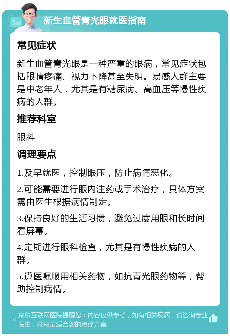 新生血管青光眼就医指南 常见症状 新生血管青光眼是一种严重的眼病，常见症状包括眼睛疼痛、视力下降甚至失明。易感人群主要是中老年人，尤其是有糖尿病、高血压等慢性疾病的人群。 推荐科室 眼科 调理要点 1.及早就医，控制眼压，防止病情恶化。 2.可能需要进行眼内注药或手术治疗，具体方案需由医生根据病情制定。 3.保持良好的生活习惯，避免过度用眼和长时间看屏幕。 4.定期进行眼科检查，尤其是有慢性疾病的人群。 5.遵医嘱服用相关药物，如抗青光眼药物等，帮助控制病情。