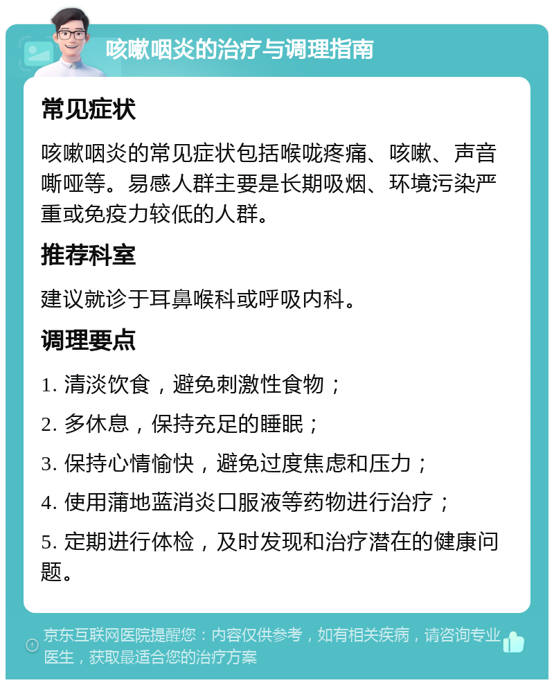 咳嗽咽炎的治疗与调理指南 常见症状 咳嗽咽炎的常见症状包括喉咙疼痛、咳嗽、声音嘶哑等。易感人群主要是长期吸烟、环境污染严重或免疫力较低的人群。 推荐科室 建议就诊于耳鼻喉科或呼吸内科。 调理要点 1. 清淡饮食，避免刺激性食物； 2. 多休息，保持充足的睡眠； 3. 保持心情愉快，避免过度焦虑和压力； 4. 使用蒲地蓝消炎口服液等药物进行治疗； 5. 定期进行体检，及时发现和治疗潜在的健康问题。