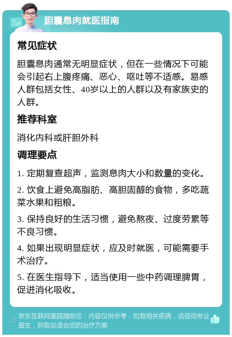 胆囊息肉就医指南 常见症状 胆囊息肉通常无明显症状，但在一些情况下可能会引起右上腹疼痛、恶心、呕吐等不适感。易感人群包括女性、40岁以上的人群以及有家族史的人群。 推荐科室 消化内科或肝胆外科 调理要点 1. 定期复查超声，监测息肉大小和数量的变化。 2. 饮食上避免高脂肪、高胆固醇的食物，多吃蔬菜水果和粗粮。 3. 保持良好的生活习惯，避免熬夜、过度劳累等不良习惯。 4. 如果出现明显症状，应及时就医，可能需要手术治疗。 5. 在医生指导下，适当使用一些中药调理脾胃，促进消化吸收。