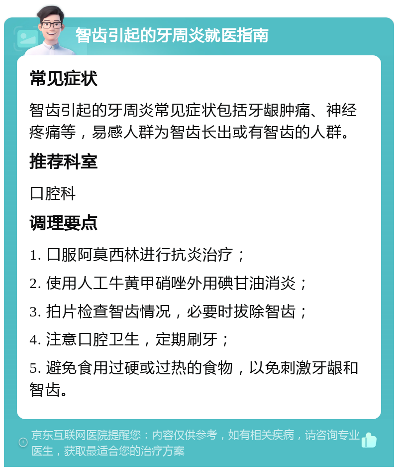 智齿引起的牙周炎就医指南 常见症状 智齿引起的牙周炎常见症状包括牙龈肿痛、神经疼痛等，易感人群为智齿长出或有智齿的人群。 推荐科室 口腔科 调理要点 1. 口服阿莫西林进行抗炎治疗； 2. 使用人工牛黄甲硝唑外用碘甘油消炎； 3. 拍片检查智齿情况，必要时拔除智齿； 4. 注意口腔卫生，定期刷牙； 5. 避免食用过硬或过热的食物，以免刺激牙龈和智齿。