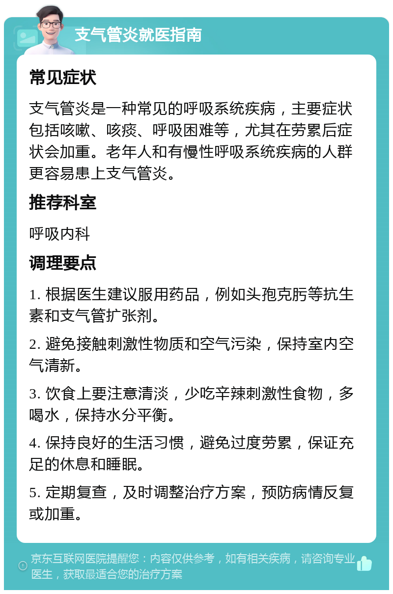 支气管炎就医指南 常见症状 支气管炎是一种常见的呼吸系统疾病，主要症状包括咳嗽、咳痰、呼吸困难等，尤其在劳累后症状会加重。老年人和有慢性呼吸系统疾病的人群更容易患上支气管炎。 推荐科室 呼吸内科 调理要点 1. 根据医生建议服用药品，例如头孢克肟等抗生素和支气管扩张剂。 2. 避免接触刺激性物质和空气污染，保持室内空气清新。 3. 饮食上要注意清淡，少吃辛辣刺激性食物，多喝水，保持水分平衡。 4. 保持良好的生活习惯，避免过度劳累，保证充足的休息和睡眠。 5. 定期复查，及时调整治疗方案，预防病情反复或加重。