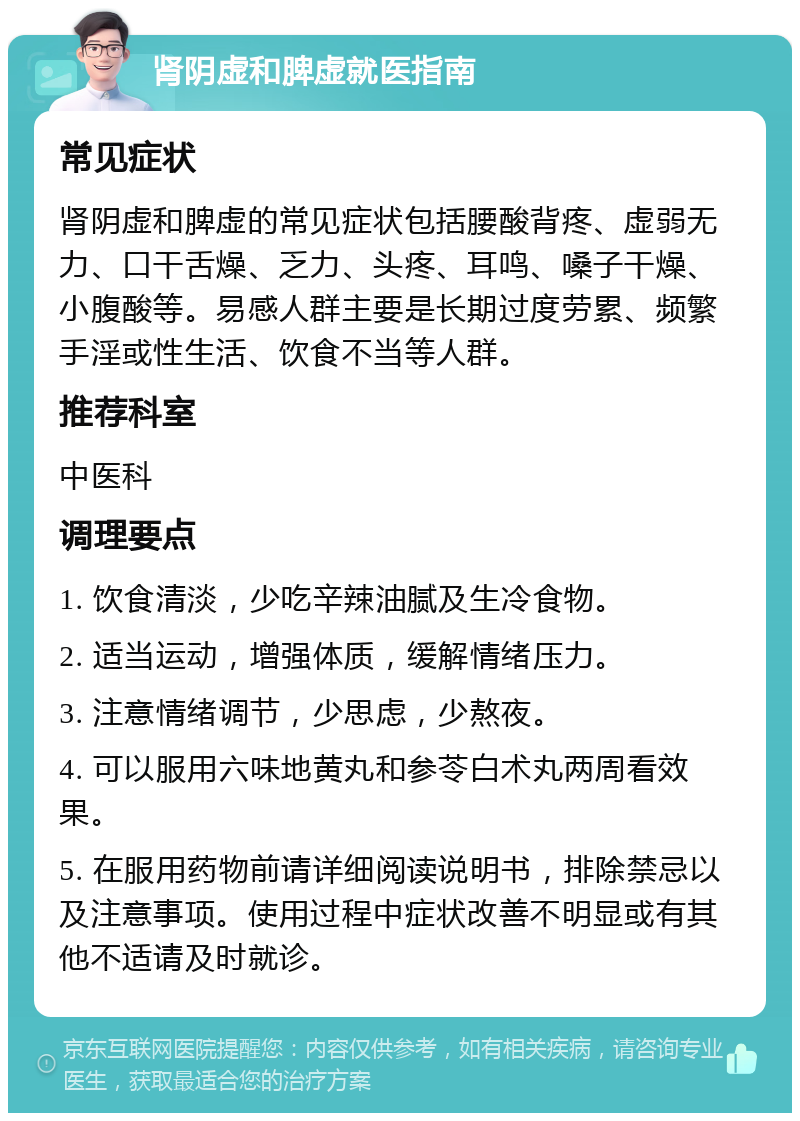 肾阴虚和脾虚就医指南 常见症状 肾阴虚和脾虚的常见症状包括腰酸背疼、虚弱无力、口干舌燥、乏力、头疼、耳鸣、嗓子干燥、小腹酸等。易感人群主要是长期过度劳累、频繁手淫或性生活、饮食不当等人群。 推荐科室 中医科 调理要点 1. 饮食清淡，少吃辛辣油腻及生冷食物。 2. 适当运动，增强体质，缓解情绪压力。 3. 注意情绪调节，少思虑，少熬夜。 4. 可以服用六味地黄丸和参苓白术丸两周看效果。 5. 在服用药物前请详细阅读说明书，排除禁忌以及注意事项。使用过程中症状改善不明显或有其他不适请及时就诊。