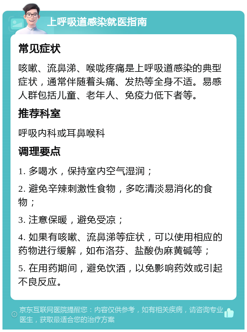 上呼吸道感染就医指南 常见症状 咳嗽、流鼻涕、喉咙疼痛是上呼吸道感染的典型症状，通常伴随着头痛、发热等全身不适。易感人群包括儿童、老年人、免疫力低下者等。 推荐科室 呼吸内科或耳鼻喉科 调理要点 1. 多喝水，保持室内空气湿润； 2. 避免辛辣刺激性食物，多吃清淡易消化的食物； 3. 注意保暖，避免受凉； 4. 如果有咳嗽、流鼻涕等症状，可以使用相应的药物进行缓解，如布洛芬、盐酸伪麻黄碱等； 5. 在用药期间，避免饮酒，以免影响药效或引起不良反应。