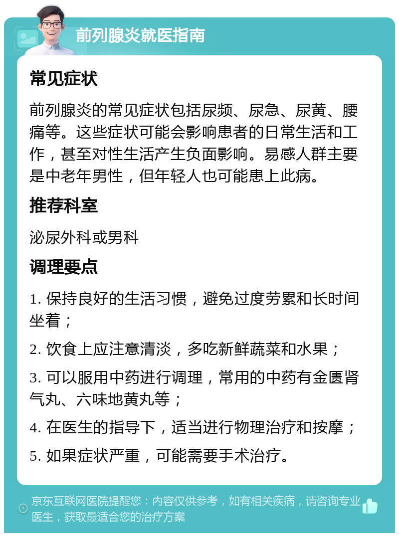 前列腺炎就医指南 常见症状 前列腺炎的常见症状包括尿频、尿急、尿黄、腰痛等。这些症状可能会影响患者的日常生活和工作，甚至对性生活产生负面影响。易感人群主要是中老年男性，但年轻人也可能患上此病。 推荐科室 泌尿外科或男科 调理要点 1. 保持良好的生活习惯，避免过度劳累和长时间坐着； 2. 饮食上应注意清淡，多吃新鲜蔬菜和水果； 3. 可以服用中药进行调理，常用的中药有金匮肾气丸、六味地黄丸等； 4. 在医生的指导下，适当进行物理治疗和按摩； 5. 如果症状严重，可能需要手术治疗。