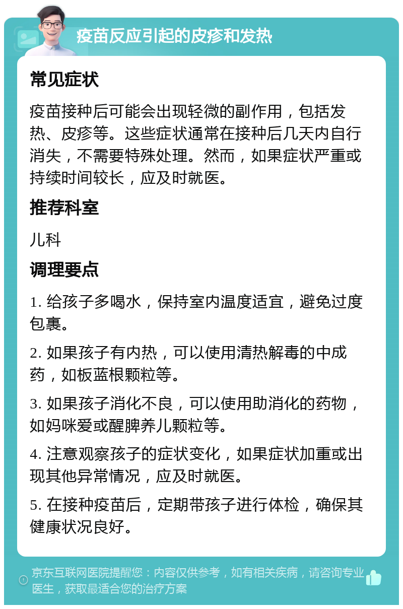 疫苗反应引起的皮疹和发热 常见症状 疫苗接种后可能会出现轻微的副作用，包括发热、皮疹等。这些症状通常在接种后几天内自行消失，不需要特殊处理。然而，如果症状严重或持续时间较长，应及时就医。 推荐科室 儿科 调理要点 1. 给孩子多喝水，保持室内温度适宜，避免过度包裹。 2. 如果孩子有内热，可以使用清热解毒的中成药，如板蓝根颗粒等。 3. 如果孩子消化不良，可以使用助消化的药物，如妈咪爱或醒脾养儿颗粒等。 4. 注意观察孩子的症状变化，如果症状加重或出现其他异常情况，应及时就医。 5. 在接种疫苗后，定期带孩子进行体检，确保其健康状况良好。