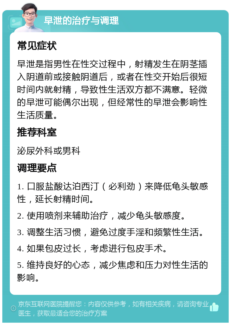 早泄的治疗与调理 常见症状 早泄是指男性在性交过程中，射精发生在阴茎插入阴道前或接触阴道后，或者在性交开始后很短时间内就射精，导致性生活双方都不满意。轻微的早泄可能偶尔出现，但经常性的早泄会影响性生活质量。 推荐科室 泌尿外科或男科 调理要点 1. 口服盐酸达泊西汀（必利劲）来降低龟头敏感性，延长射精时间。 2. 使用喷剂来辅助治疗，减少龟头敏感度。 3. 调整生活习惯，避免过度手淫和频繁性生活。 4. 如果包皮过长，考虑进行包皮手术。 5. 维持良好的心态，减少焦虑和压力对性生活的影响。